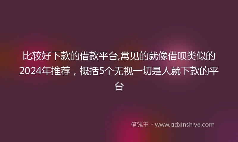 比较好下款的借款平台,常见的就像借呗类似的2024年推荐，概括5个无视一切是人就下款的平台