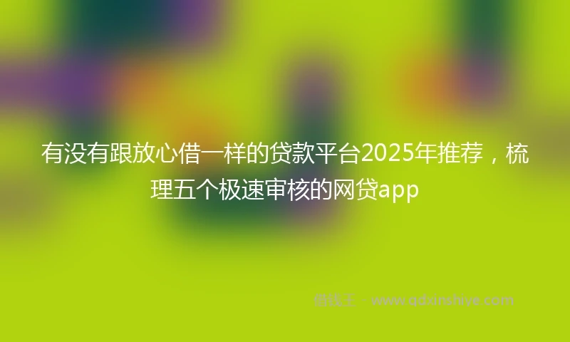 有没有跟放心借一样的贷款平台2025年推荐，梳理五个极速审核的网贷app