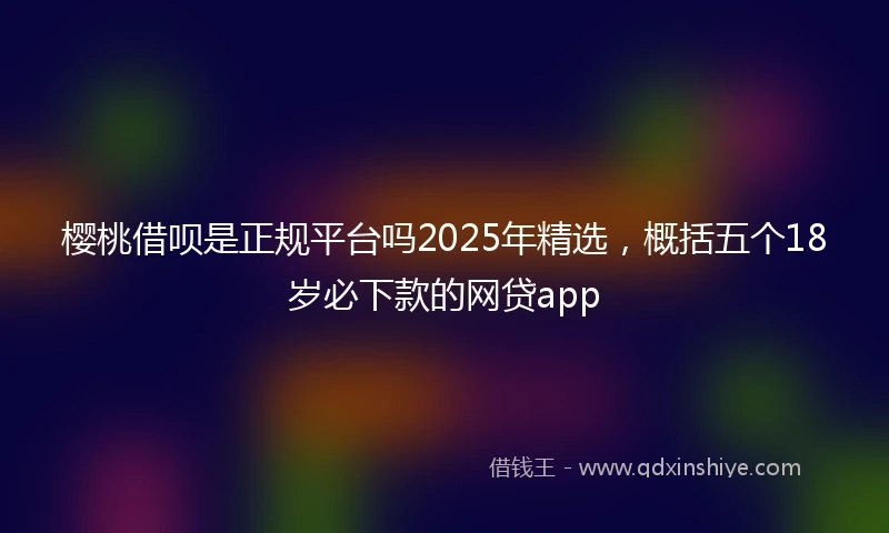 樱桃借呗是正规平台吗2025年精选，概括五个18岁必下款的网贷app
