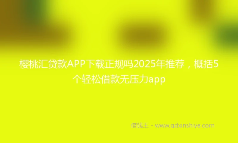 樱桃汇贷款APP下载正规吗2025年推荐，概括5个轻松借款无压力app