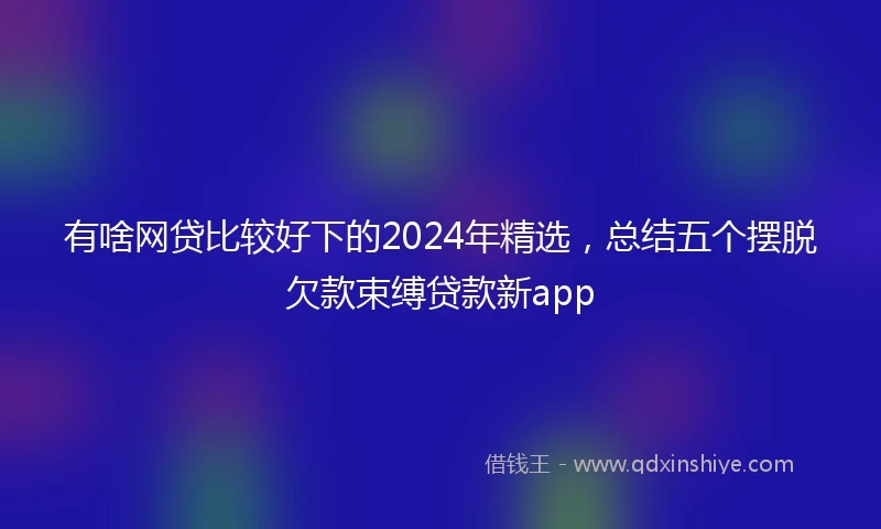 有啥网贷比较好下的2024年精选，总结五个摆脱欠款束缚贷款新app