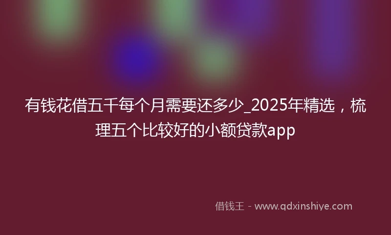 有钱花借五千每个月需要还多少_2025年精选，梳理五个比较好的小额贷款app