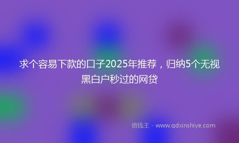 求个容易下款的口子2025年推荐，归纳5个无视黑白户秒过的网贷