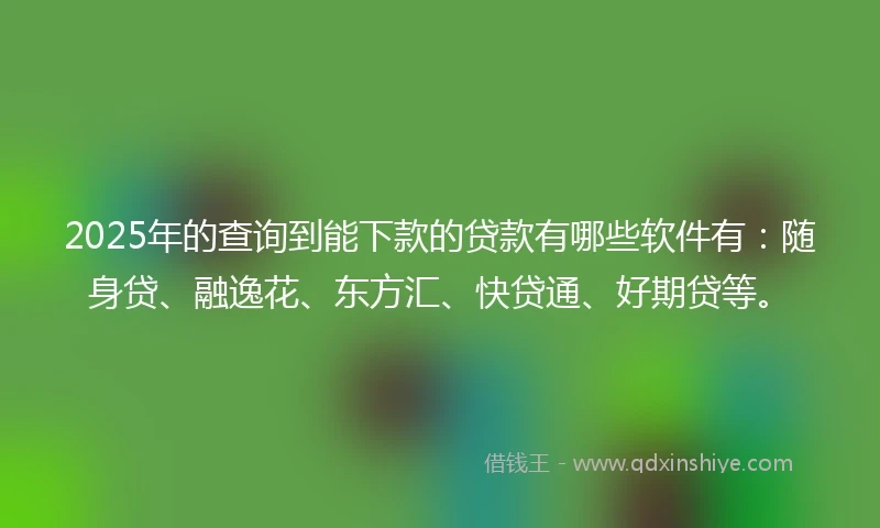 2025年的查询到能下款的贷款有哪些软件有：随身贷、融逸花、东方汇、快贷通、好期贷等。