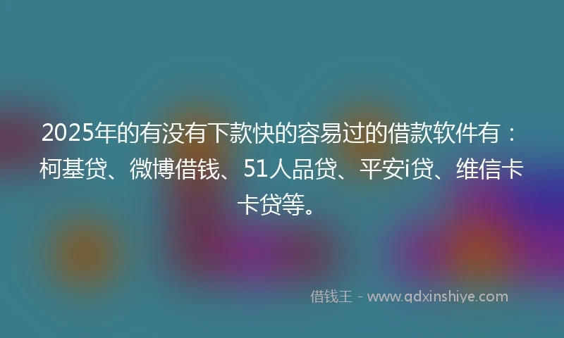 2025年的有没有下款快的容易过的借款软件有：柯基贷、微博借钱、51人品贷、平安i贷、维信卡卡贷等。