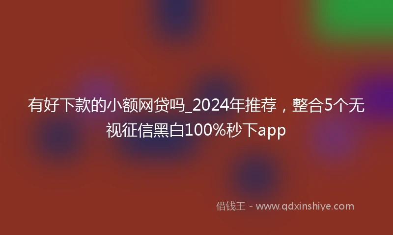 有好下款的小额网贷吗_2024年推荐，整合5个无视征信黑白100%秒下app