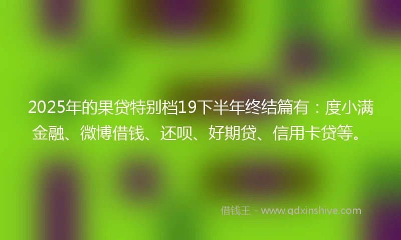 2025年的果贷特别档19下半年终结篇有：度小满金融、微博借钱、还呗、好期贷、信用卡贷等。