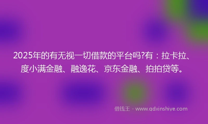 2025年的有无视一切借款的平台吗?有：拉卡拉、度小满金融、融逸花、京东金融、拍拍贷等。