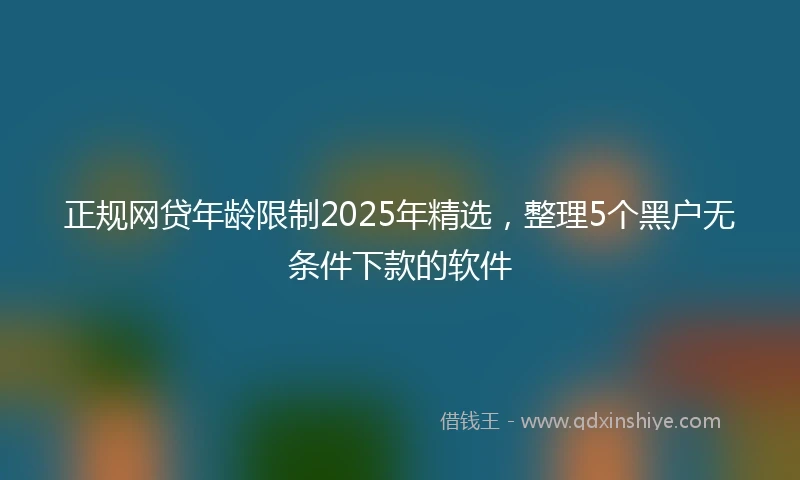 正规网贷年龄限制2025年精选，整理5个黑户无条件下款的软件