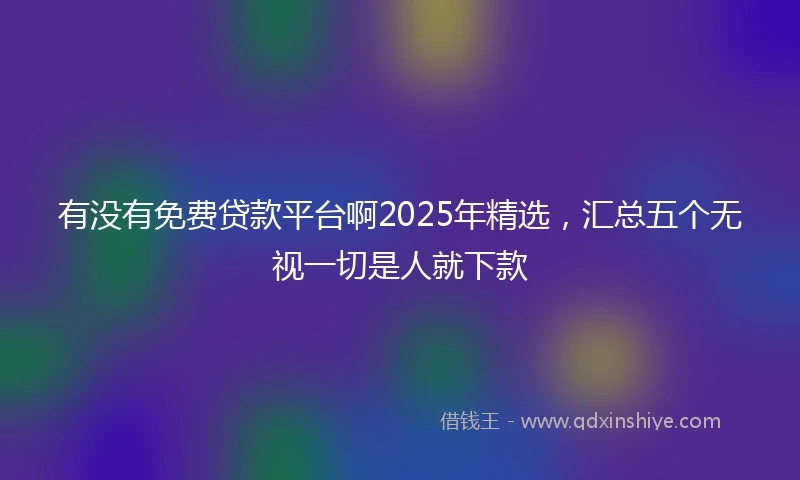 有没有免费贷款平台啊2025年精选，汇总五个无视一切是人就下款