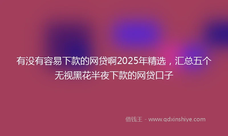 有没有容易下款的网贷啊2025年精选，汇总五个无视黑花半夜下款的网贷口子