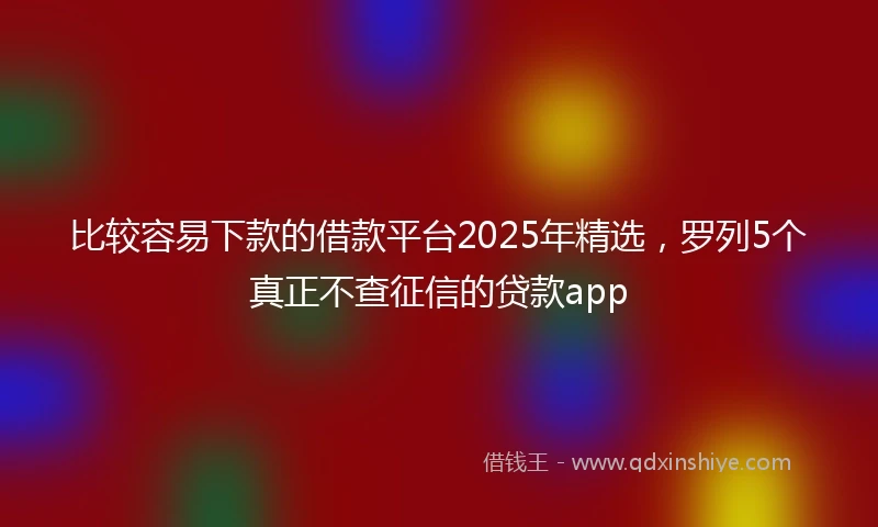 比较容易下款的借款平台2025年精选，罗列5个真正不查征信的贷款app