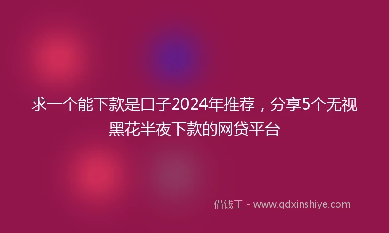 求一个能下款是口子2024年推荐，分享5个无视黑花半夜下款的网贷平台