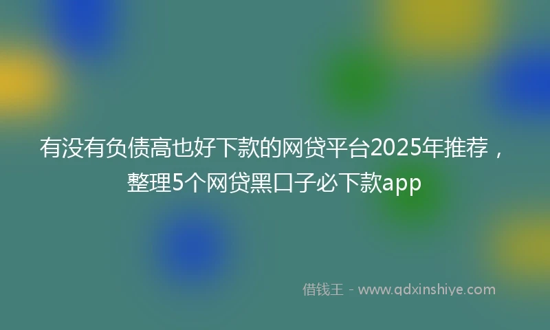 有没有负债高也好下款的网贷平台2025年推荐，整理5个网贷黑口子必下款app