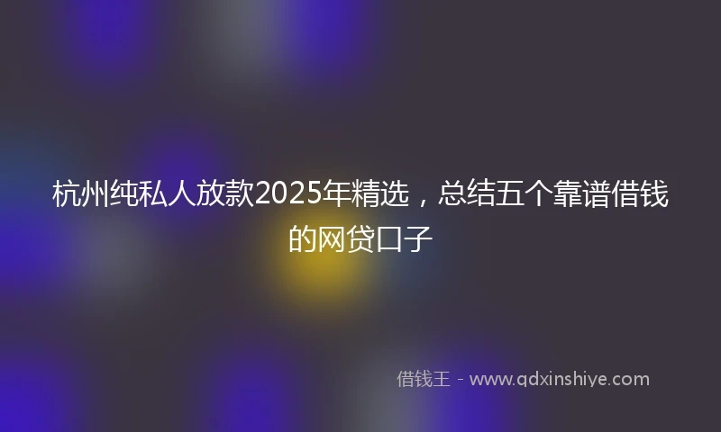 杭州纯私人放款2025年精选，总结五个靠谱借钱的网贷口子
