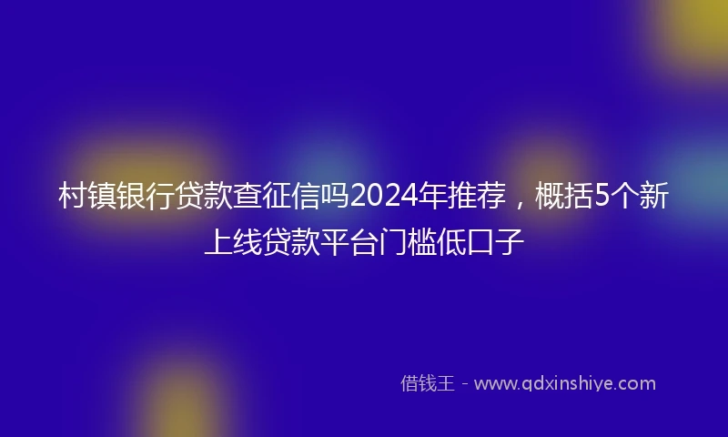 村镇银行贷款查征信吗2024年推荐，概括5个新上线贷款平台门槛低口子