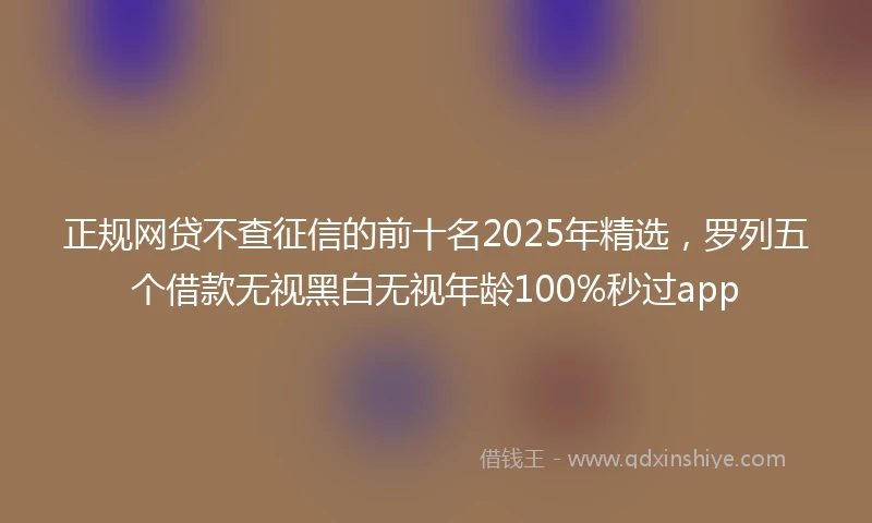 正规网贷不查征信的前十名2025年精选，罗列五个借款无视黑白无视年龄100%秒过app