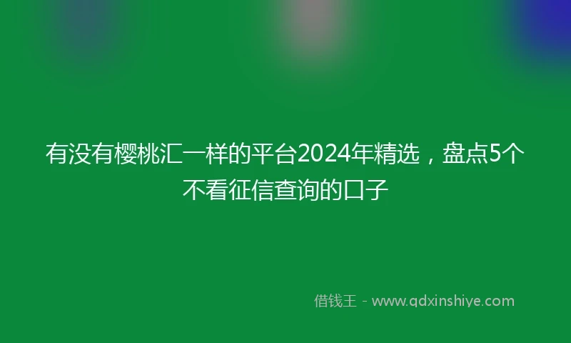有没有樱桃汇一样的平台2024年精选，盘点5个不看征信查询的口子