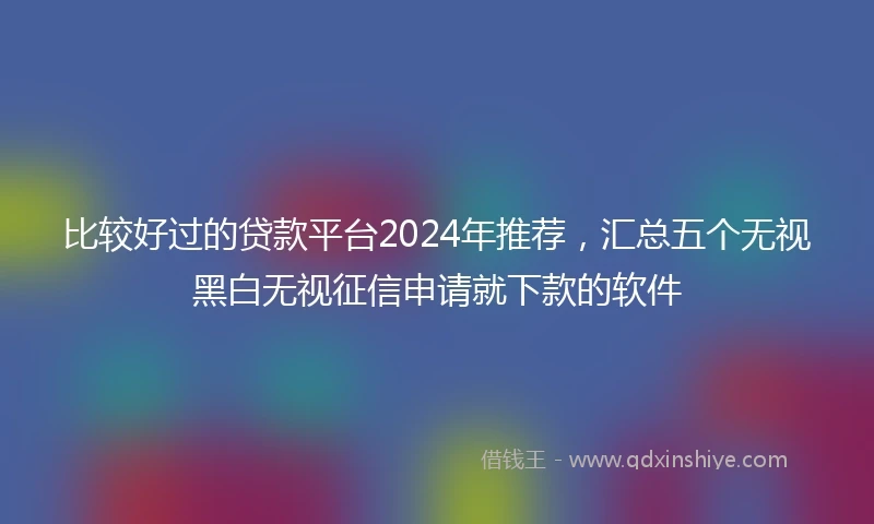 比较好过的贷款平台2024年推荐，汇总五个无视黑白无视征信申请就下款的软件