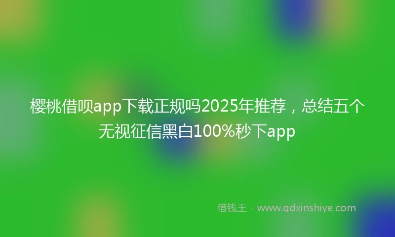 樱桃借呗app下载正规吗2025年推荐，总结五个无视征信黑白100%秒下app