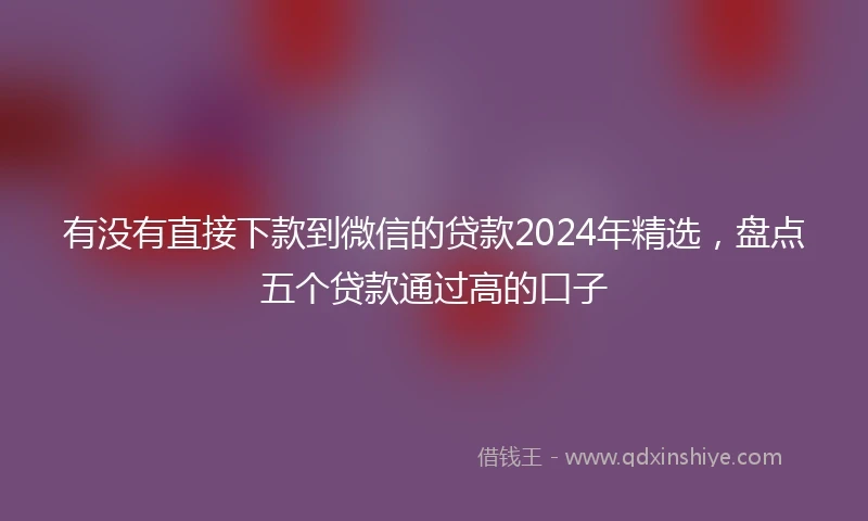 有没有直接下款到微信的贷款2024年精选，盘点五个贷款通过高的口子