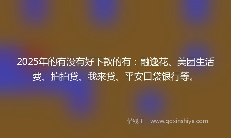 2025年的有没有好下款的有：融逸花、美团生活费、拍拍贷、我来贷、平安口袋银行等。