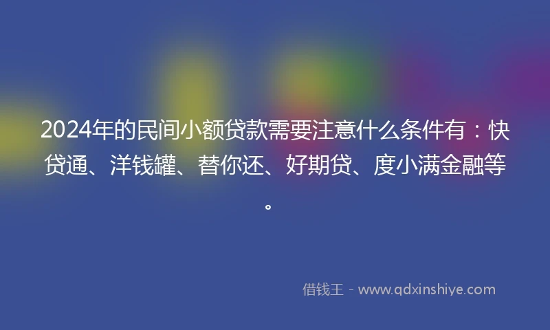 2024年的民间小额贷款需要注意什么条件有：快贷通、洋钱罐、替你还、好期贷、度小满金融等。
