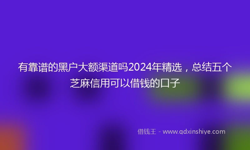 有靠谱的黑户大额渠道吗2024年精选，总结五个芝麻信用可以借钱的口子