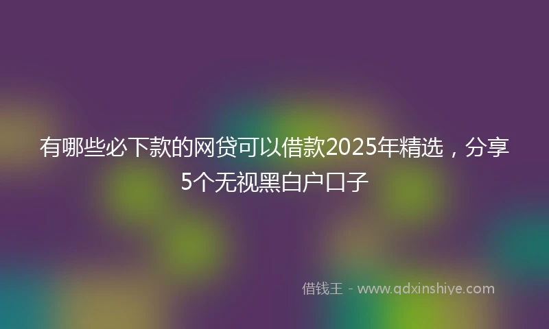 有哪些必下款的网贷可以借款2025年精选，分享5个无视黑白户口子