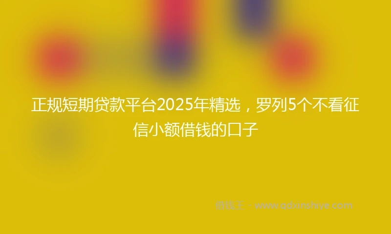 正规短期贷款平台2025年精选，罗列5个不看征信小额借钱的口子