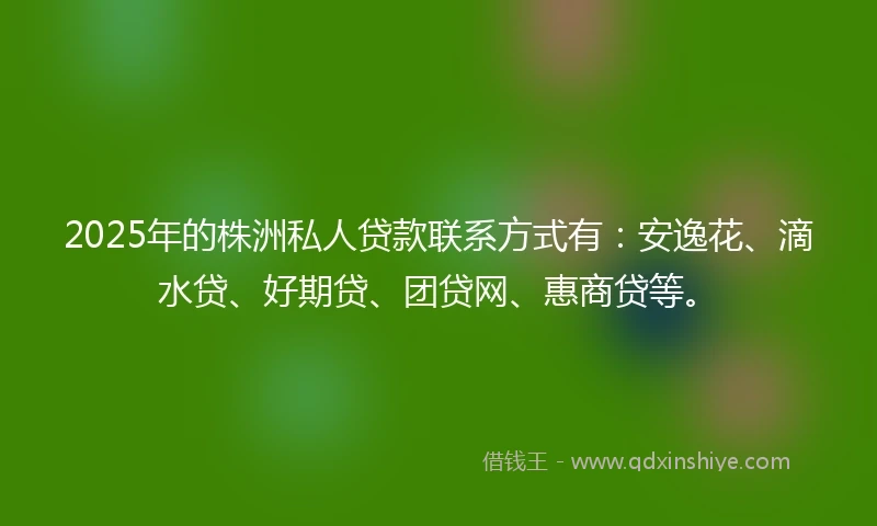 2025年的株洲私人贷款联系方式有：安逸花、滴水贷、好期贷、团贷网、惠商贷等。
