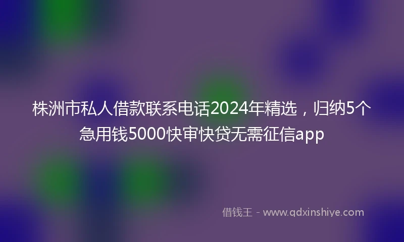 株洲市私人借款联系电话2024年精选，归纳5个急用钱5000快审快贷无需征信app