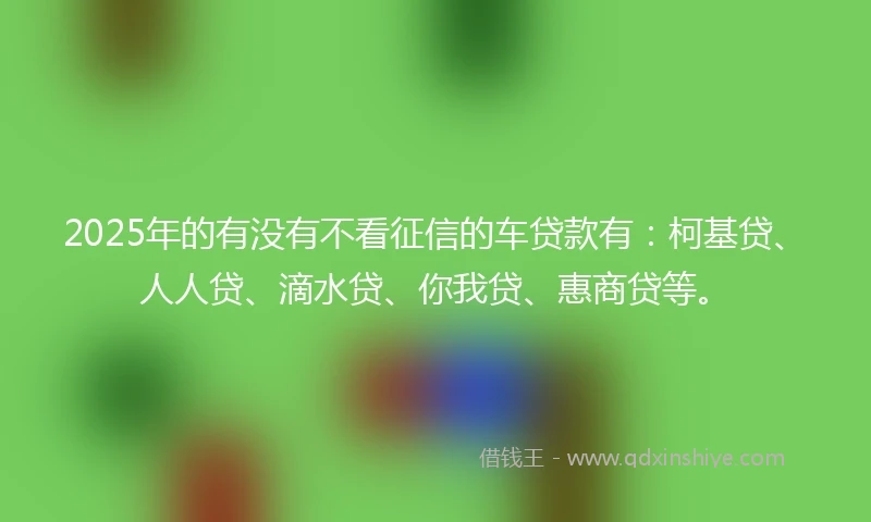 2025年的有没有不看征信的车贷款有：柯基贷、人人贷、滴水贷、你我贷、惠商贷等。