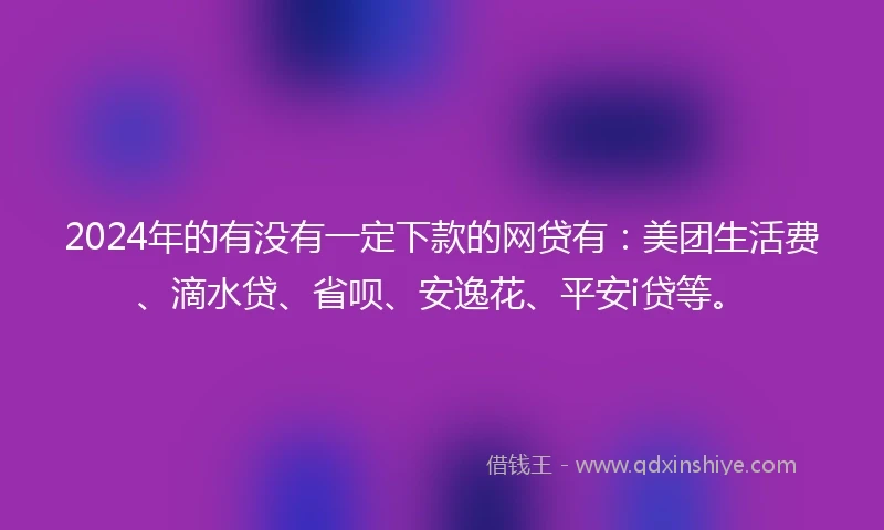 2024年的有没有一定下款的网贷有：美团生活费、滴水贷、省呗、安逸花、平安i贷等。