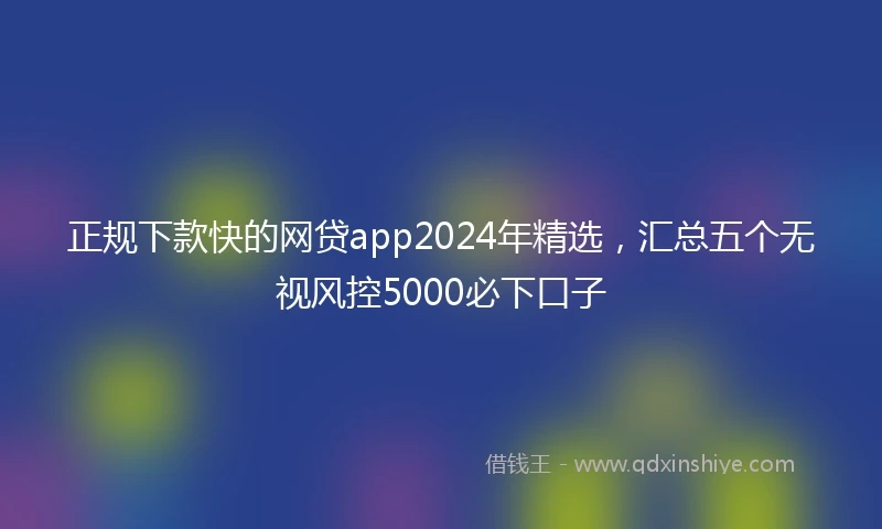 正规下款快的网贷app2024年精选，汇总五个无视风控5000必下口子