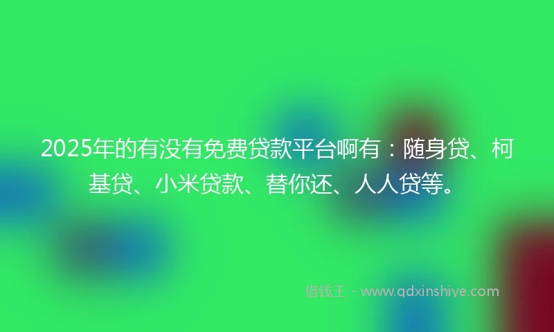 2025年的有没有免费贷款平台啊有：随身贷、柯基贷、小米贷款、替你还、人人贷等。