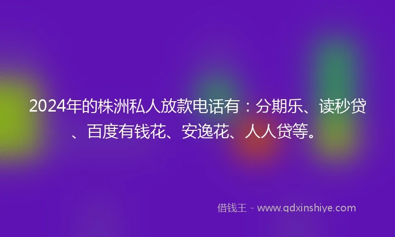 2024年的株洲私人放款电话有：分期乐、读秒贷、百度有钱花、安逸花、人人贷等。