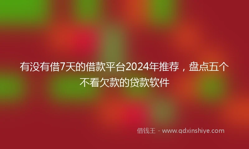 有没有借7天的借款平台2024年推荐，盘点五个不看欠款的贷款软件
