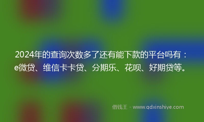 2024年的查询次数多了还有能下款的平台吗有：e微贷、维信卡卡贷、分期乐、花呗、好期贷等。