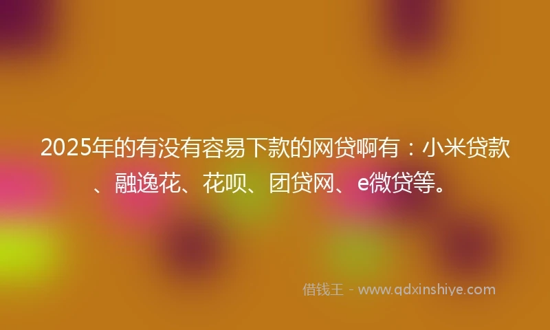 2025年的有没有容易下款的网贷啊有：小米贷款、融逸花、花呗、团贷网、e微贷等。