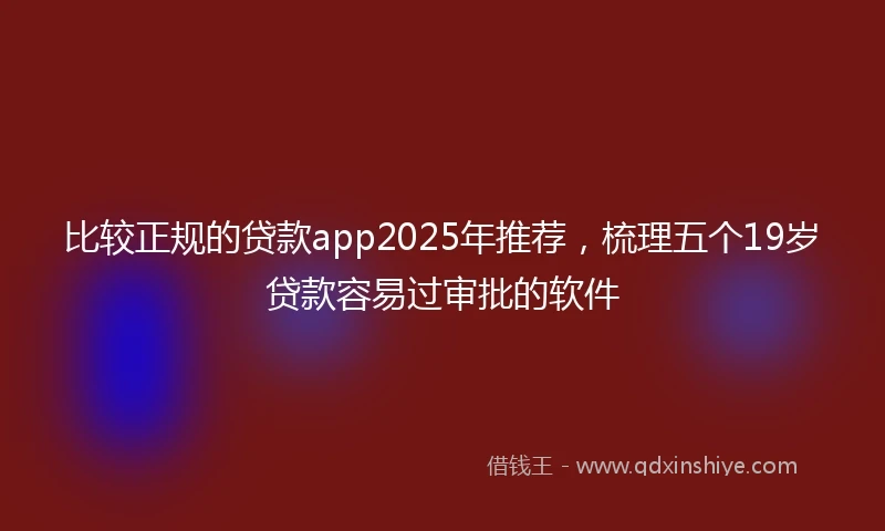 比较正规的贷款app2025年推荐，梳理五个19岁贷款容易过审批的软件