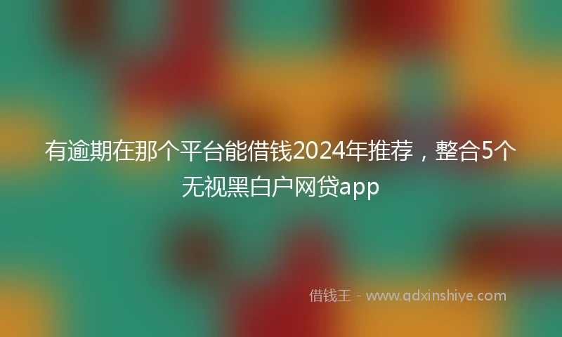 有逾期在那个平台能借钱2024年推荐，整合5个无视黑白户网贷app