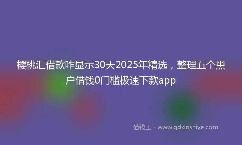 樱桃汇借款咋显示30天2025年精选，整理五个黑户借钱0门槛极速下款app