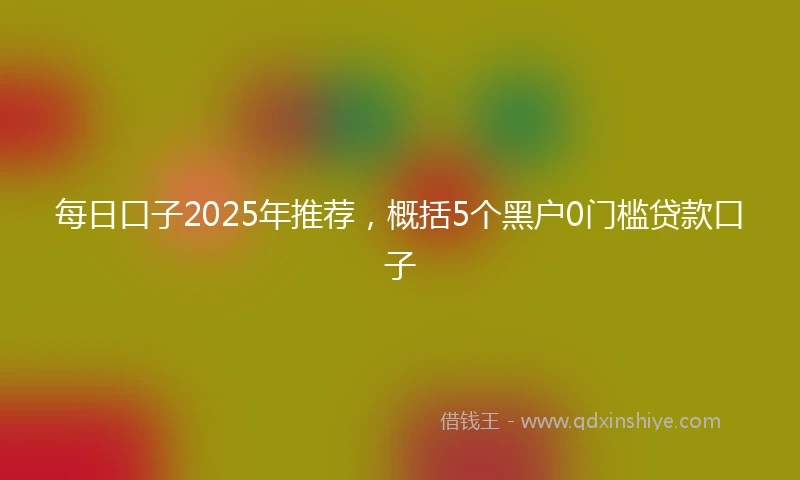 每日口子2025年推荐，概括5个黑户0门槛贷款口子