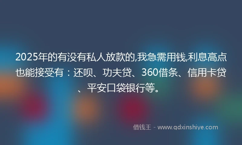 2025年的有没有私人放款的,我急需用钱,利息高点也能接受有：还呗、功夫贷、360借条、信用卡贷、平安口袋银行等。