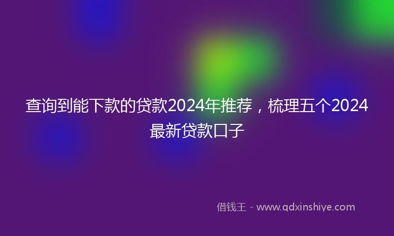 查询到能下款的贷款2024年推荐，梳理五个2024最新贷款口子