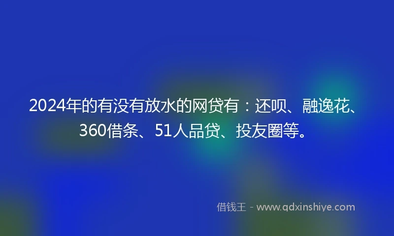 2024年的有没有放水的网贷有：还呗、融逸花、360借条、51人品贷、投友圈等。