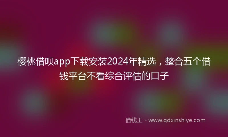 樱桃借呗app下载安装2024年精选,整合五个借钱平台不看综合评估的口子