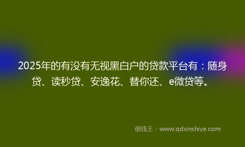 2025年的有没有无视黑白户的贷款平台有：随身贷、读秒贷、安逸花、替你还、e微贷等。