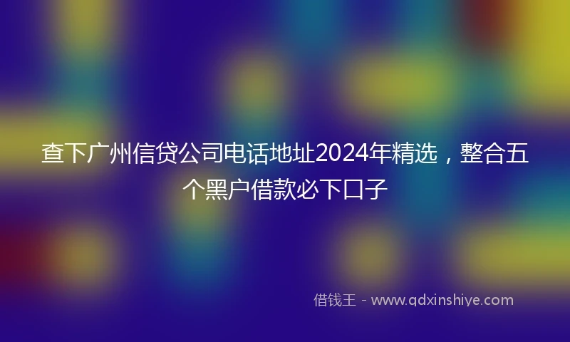 查下广州信贷公司电话地址2024年精选，整合五个黑户借款必下口子